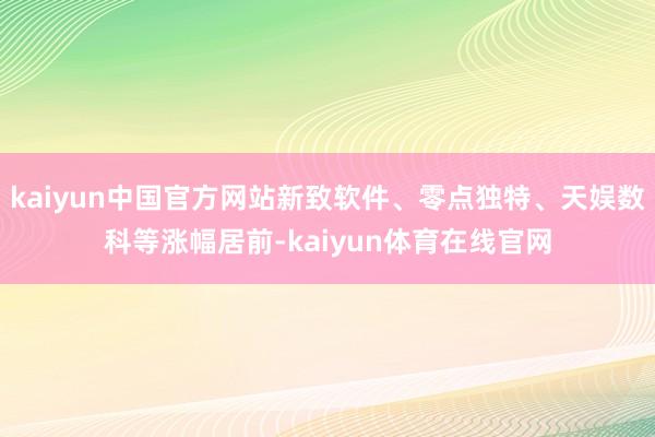 kaiyun中国官方网站新致软件、零点独特、天娱数科等涨幅居前-kaiyun体育在线官网