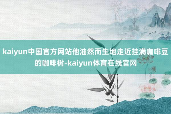 kaiyun中国官方网站他油然而生地走近挂满咖啡豆的咖啡树-kaiyun体育在线官网