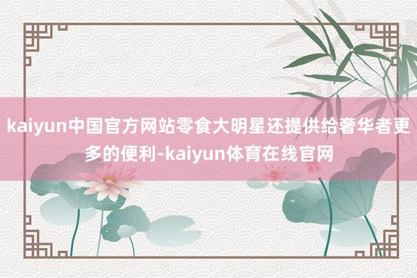 kaiyun中国官方网站零食大明星还提供给奢华者更多的便利-kaiyun体育在线官网