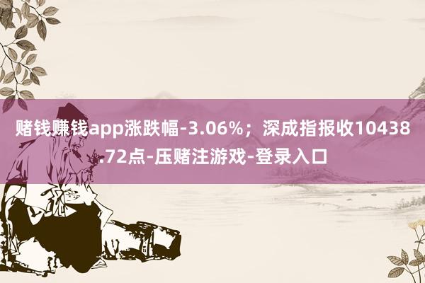 赌钱赚钱app涨跌幅-3.06%；深成指报收10438.72点-压赌注游戏-登录入口