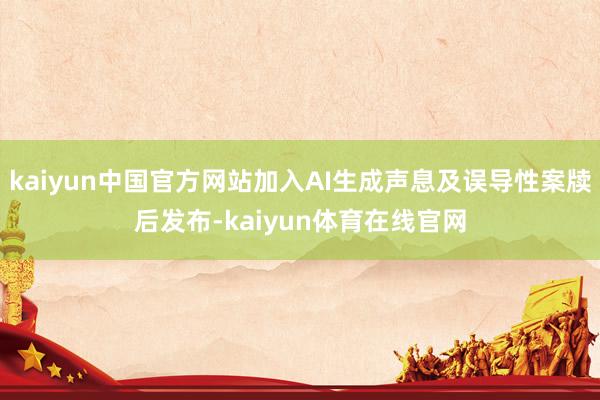kaiyun中国官方网站加入AI生成声息及误导性案牍后发布-kaiyun体育在线官网