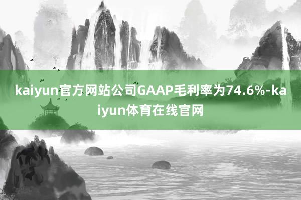 kaiyun官方网站公司GAAP毛利率为74.6%-kaiyun体育在线官网