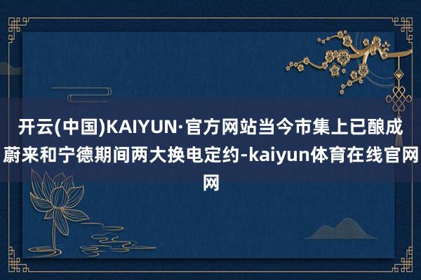 开云(中国)KAIYUN·官方网站当今市集上已酿成蔚来和宁德期间两大换电定约-kaiyun体育在线官网