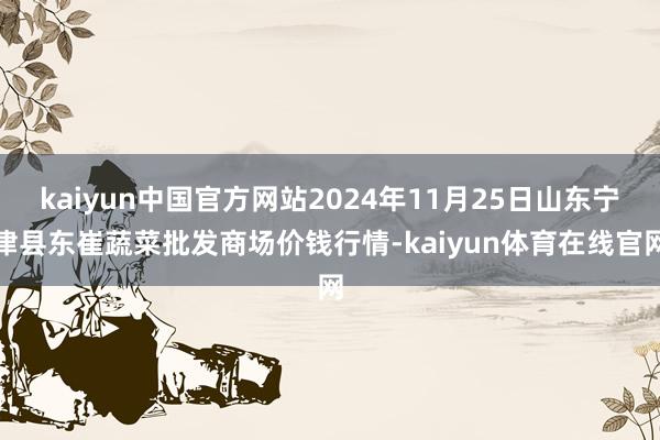 kaiyun中国官方网站2024年11月25日山东宁津县东崔蔬菜批发商场价钱行情-kaiyun体育在