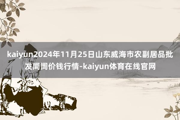 kaiyun2024年11月25日山东威海市农副居品批发阛阓价钱行情-kaiyun体育在线官网