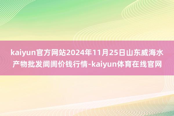 kaiyun官方网站2024年11月25日山东威海水产物批发阛阓价钱行情-kaiyun体育在线官网