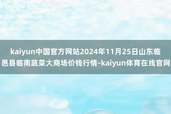 kaiyun中国官方网站2024年11月25日山东临邑县临南蔬菜大商场价钱行情-kaiyun体育在线