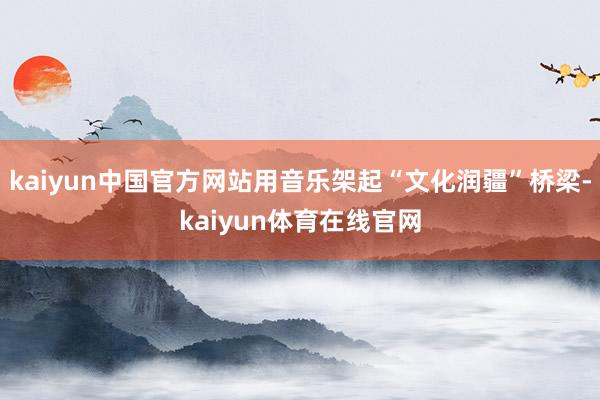 kaiyun中国官方网站用音乐架起“文化润疆”桥梁-kaiyun体育在线官网