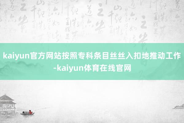 kaiyun官方网站按照专科条目丝丝入扣地推动工作-kaiyun体育在线官网