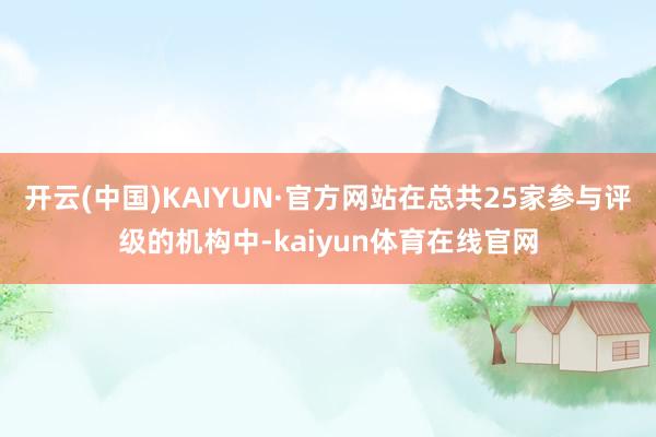 开云(中国)KAIYUN·官方网站在总共25家参与评级的机构中-kaiyun体育在线官网