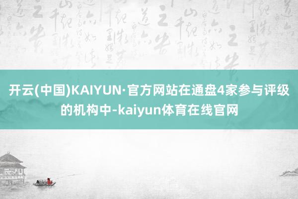 开云(中国)KAIYUN·官方网站在通盘4家参与评级的机构中-kaiyun体育在线官网