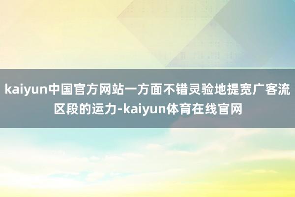 kaiyun中国官方网站一方面不错灵验地提宽广客流区段的运力-kaiyun体育在线官网