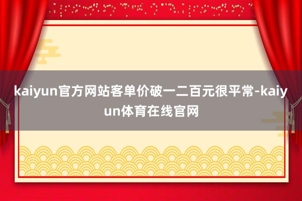 kaiyun官方网站客单价破一二百元很平常-kaiyun体育在线官网