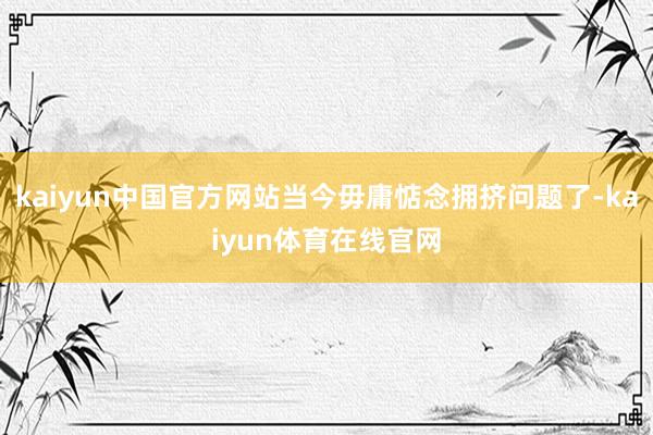 kaiyun中国官方网站当今毋庸惦念拥挤问题了-kaiyun体育在线官网
