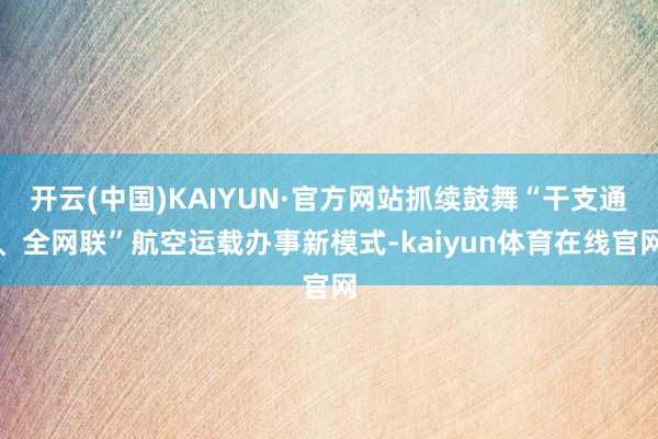 开云(中国)KAIYUN·官方网站抓续鼓舞“干支通、全网联”航空运载办事新模式-kaiyun体育在线