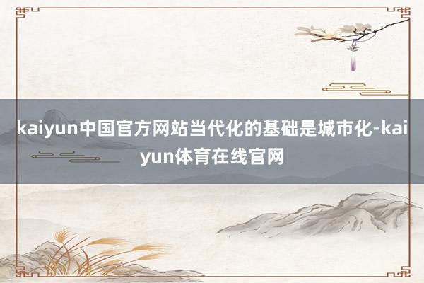 kaiyun中国官方网站当代化的基础是城市化-kaiyun体育在线官网