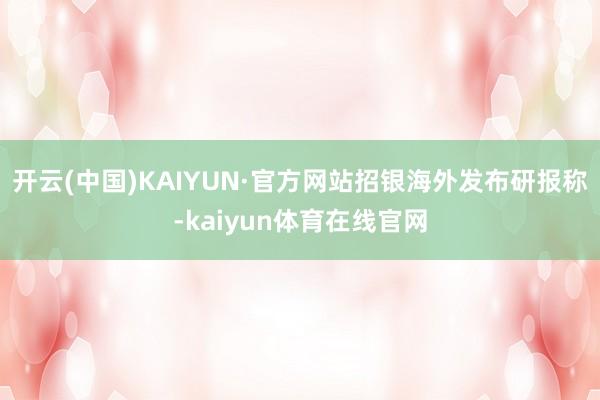 开云(中国)KAIYUN·官方网站　　招银海外发布研报称-kaiyun体育在线官网