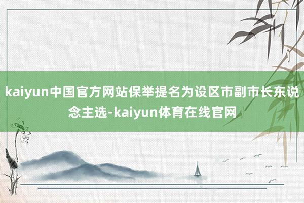 kaiyun中国官方网站保举提名为设区市副市长东说念主选-kaiyun体育在线官网