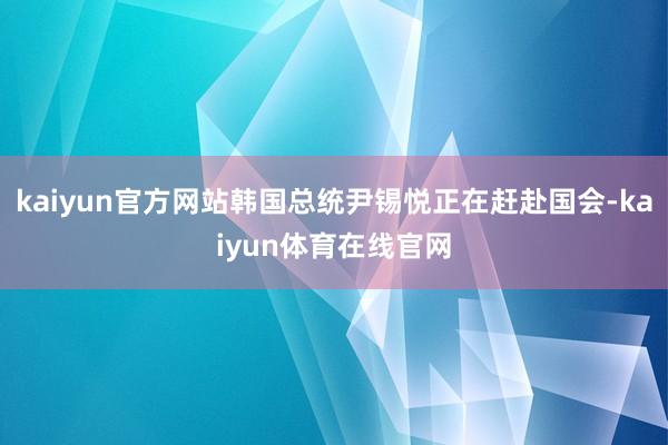 kaiyun官方网站韩国总统尹锡悦正在赶赴国会-kaiyun体育在线官网