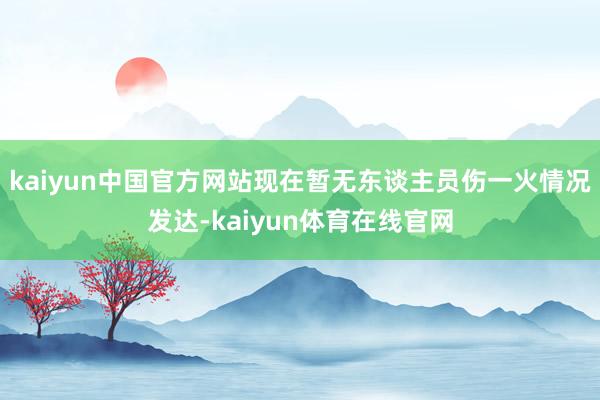 kaiyun中国官方网站现在暂无东谈主员伤一火情况发达-kaiyun体育在线官网