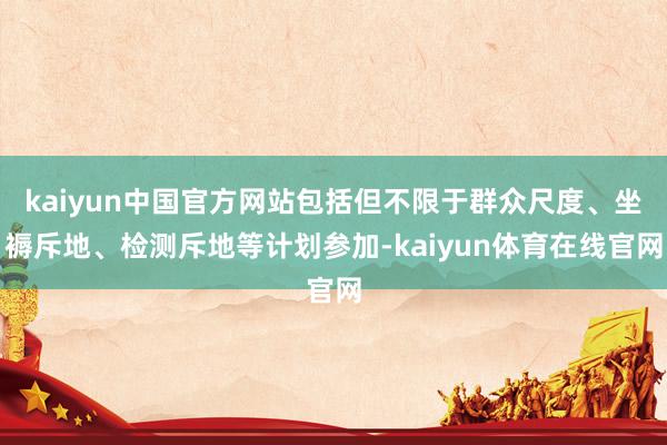 kaiyun中国官方网站包括但不限于群众尺度、坐褥斥地、检测斥地等计划参加-kaiyun体育在线官网