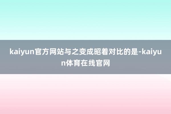 kaiyun官方网站与之变成昭着对比的是-kaiyun体育在线官网