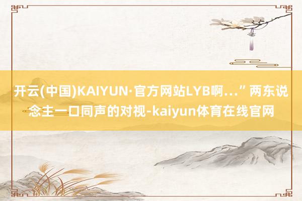 开云(中国)KAIYUN·官方网站LYB啊…”两东说念主一口同声的对视-kaiyun体育在线官网