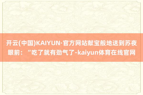 开云(中国)KAIYUN·官方网站献宝般地送到苏夜眼前：“吃了就有劲气了-kaiyun体育在线官网