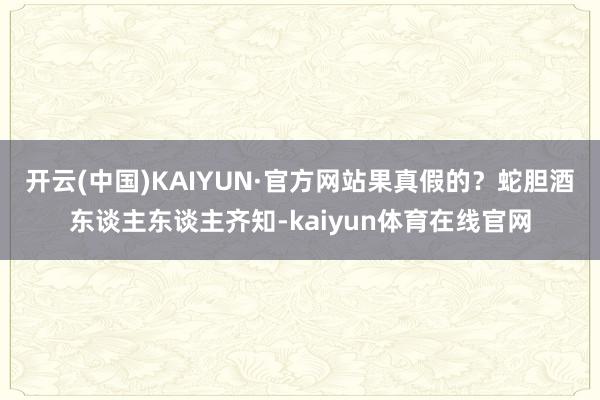 开云(中国)KAIYUN·官方网站果真假的？蛇胆酒东谈主东谈主齐知-kaiyun体育在线官网