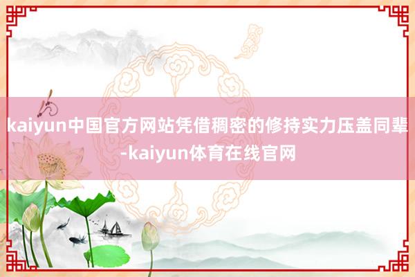 kaiyun中国官方网站凭借稠密的修持实力压盖同辈-kaiyun体育在线官网