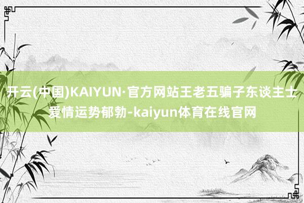 开云(中国)KAIYUN·官方网站王老五骗子东谈主士爱情运势郁勃-kaiyun体育在线官网