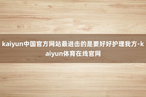 kaiyun中国官方网站最进击的是要好好护理我方-kaiyun体育在线官网