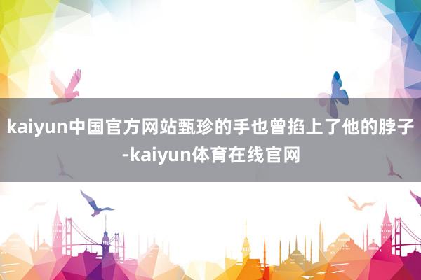kaiyun中国官方网站甄珍的手也曾掐上了他的脖子-kaiyun体育在线官网