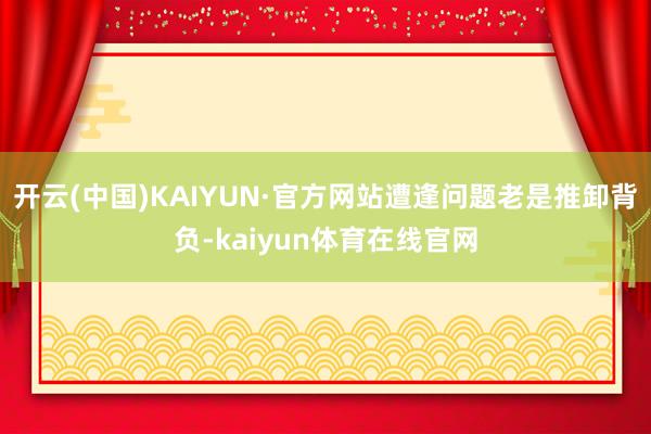 开云(中国)KAIYUN·官方网站遭逢问题老是推卸背负-kaiyun体育在线官网