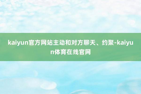 kaiyun官方网站主动和对方聊天、约聚-kaiyun体育在线官网
