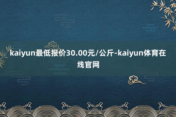 kaiyun最低报价30.00元/公斤-kaiyun体育在线官网