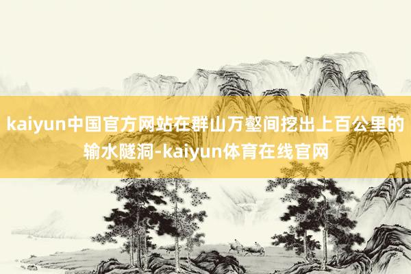 kaiyun中国官方网站在群山万壑间挖出上百公里的输水隧洞-kaiyun体育在线官网