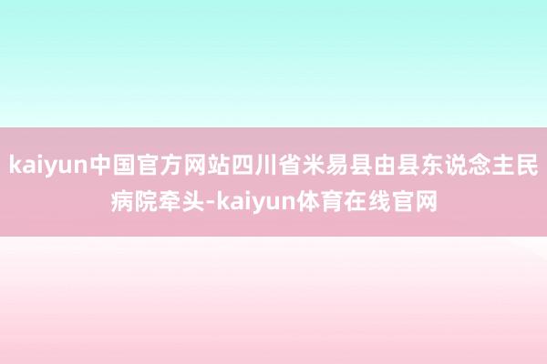 kaiyun中国官方网站四川省米易县由县东说念主民病院牵头-kaiyun体育在线官网