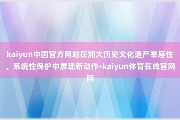 kaiyun中国官方网站在加大历史文化遗产举座性、系统性保护中展现新动作-kaiyun体育在线官网