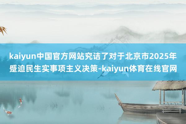 kaiyun中国官方网站究诘了对于北京市2025年蹙迫民生实事项主义决策-kaiyun体育在线官网