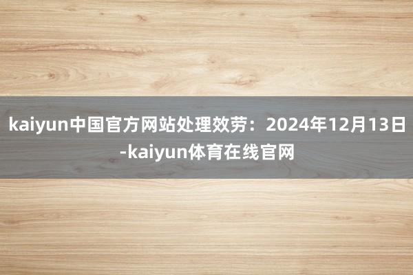 kaiyun中国官方网站处理效劳：2024年12月13日-kaiyun体育在线官网