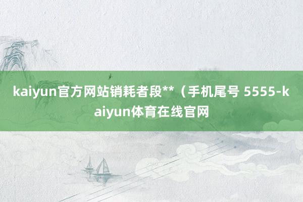 kaiyun官方网站销耗者段**（手机尾号 5555-kaiyun体育在线官网