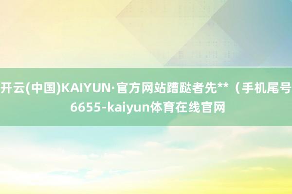 开云(中国)KAIYUN·官方网站蹧跶者先**（手机尾号 6655-kaiyun体育在线官网