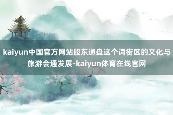 kaiyun中国官方网站股东通盘这个词街区的文化与旅游会通发展-kaiyun体育在线官网