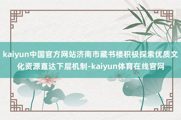 kaiyun中国官方网站济南市藏书楼积极探索优质文化资源直达下层机制-kaiyun体育在线官网