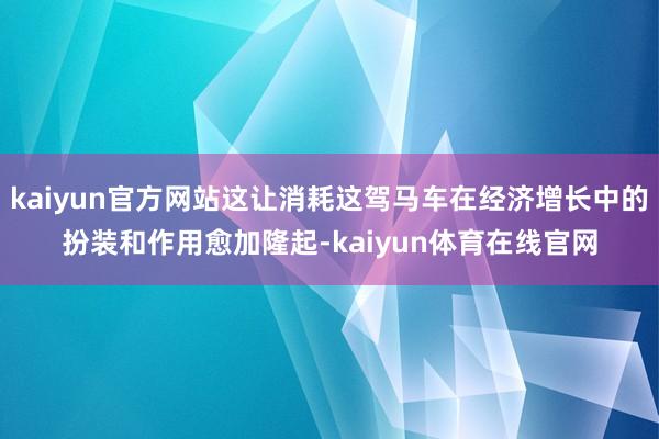 kaiyun官方网站这让消耗这驾马车在经济增长中的扮装和作用愈加隆起-kaiyun体育在线官网