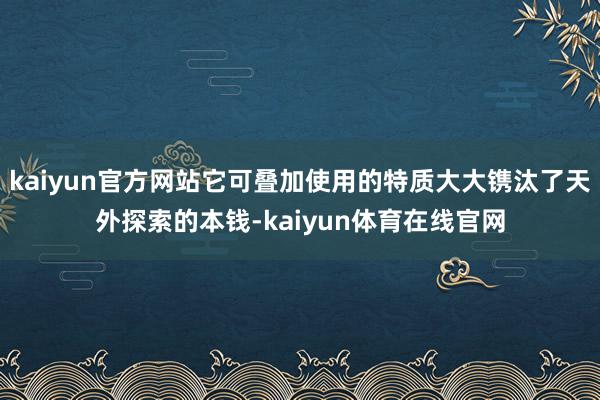 kaiyun官方网站它可叠加使用的特质大大镌汰了天外探索的本钱-kaiyun体育在线官网