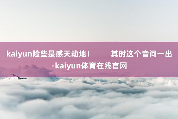 kaiyun险些是感天动地！        其时这个音问一出-kaiyun体育在线官网