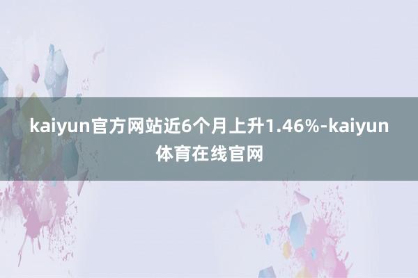 kaiyun官方网站近6个月上升1.46%-kaiyun体育在线官网