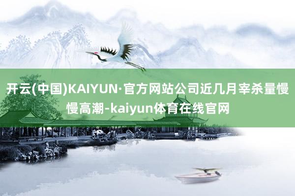 开云(中国)KAIYUN·官方网站公司近几月宰杀量慢慢高潮-kaiyun体育在线官网